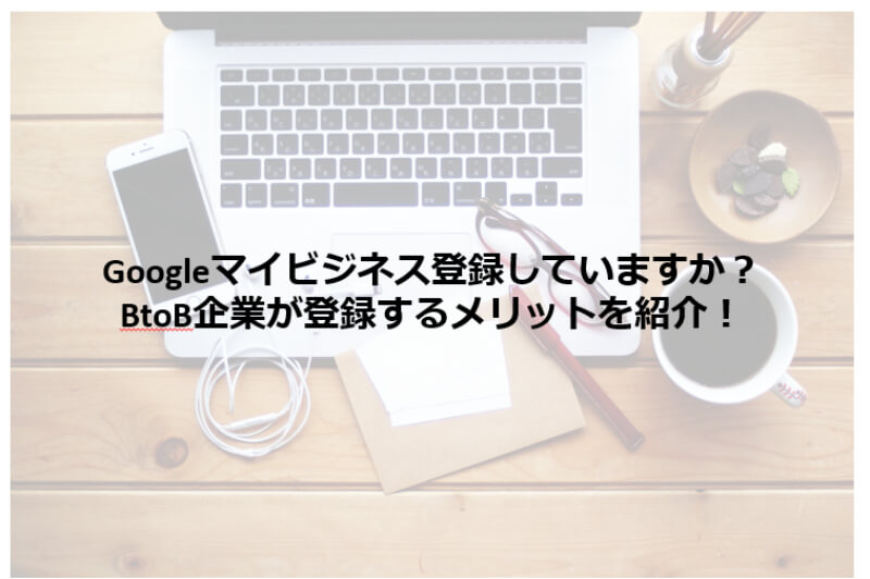 Googleマイビジネス登録していますか？BtoB企業がGoogleマイビジネスを登録するメリットを紹介！