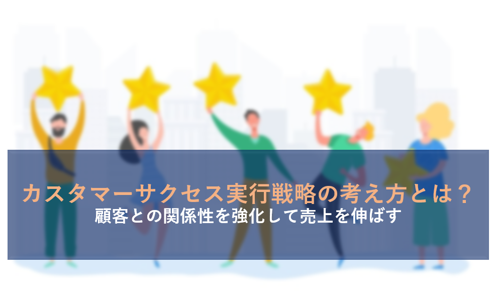 カスタマーサクセス実行戦略の考え方とは？顧客との関係性を強化して売上を伸ばす