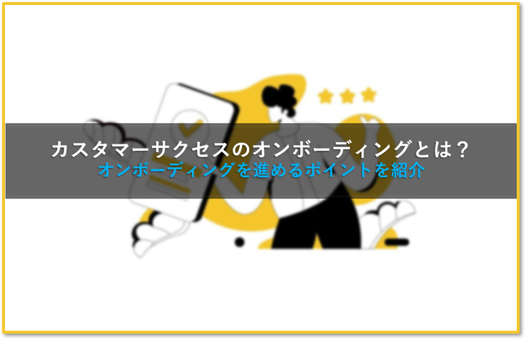 カスタマーサクセスのオンボーディングとは？オンボーディングを進めるポイントを紹介