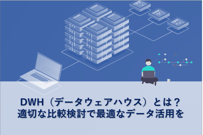 DWH（データウェアハウス）とは？適切な比較検討で最適なデータ活用を