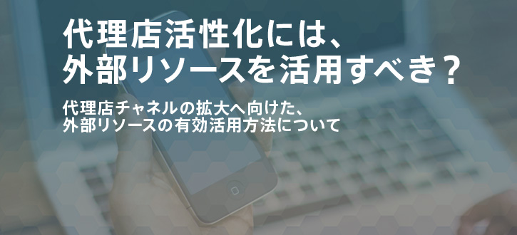 「代理店活性化」には外部リソースを活用すべき？：代理店をやる気にさせる”活性化”術！第4回