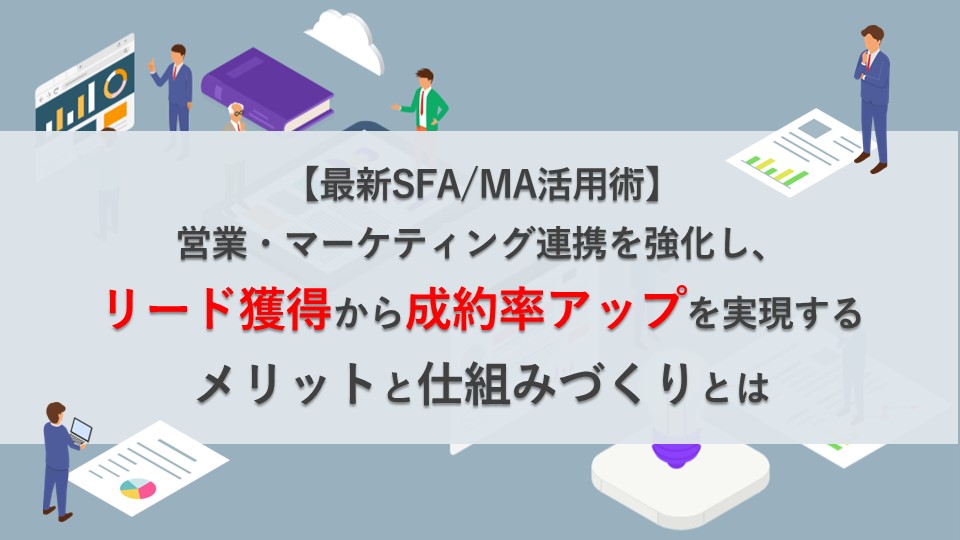 【最新SFA/MA活用術】営業・マーケティング連携を強化し、リード獲得から成約率アップを実現するメリットと仕組みづくりとは