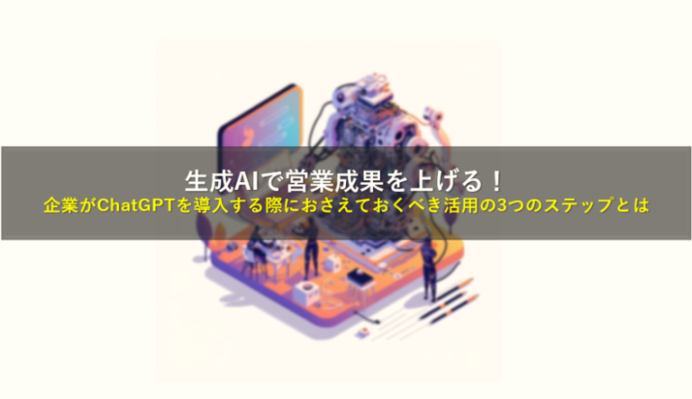 生成AIで営業成果を上げる！企業がChatGPTを導入する際におさえておくべき活用の3つのステップとは