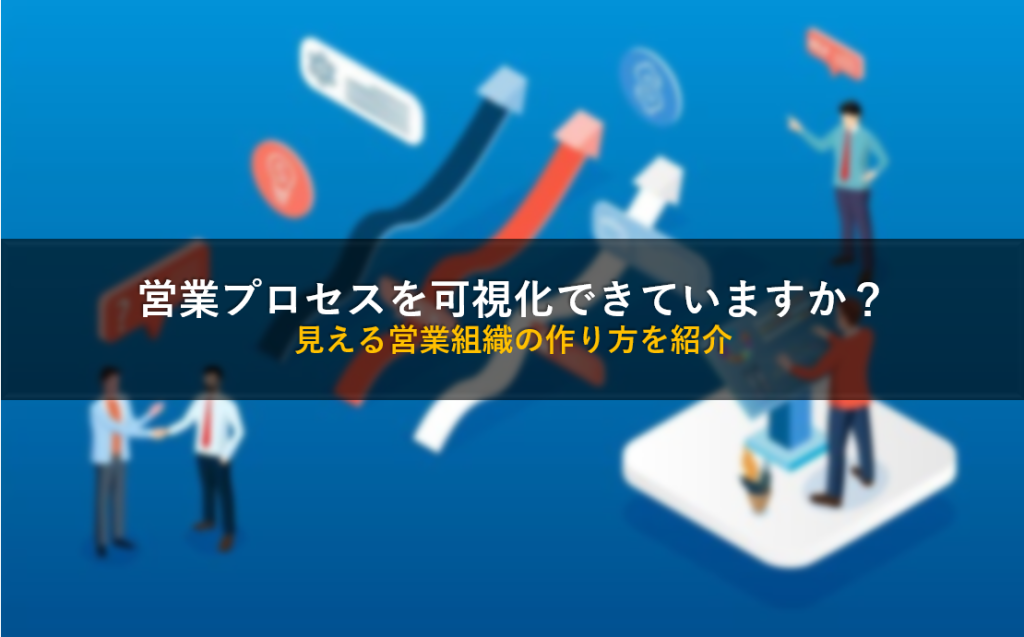 営業プロセスを可視化できていますか？見える営業組織の作り方を紹介