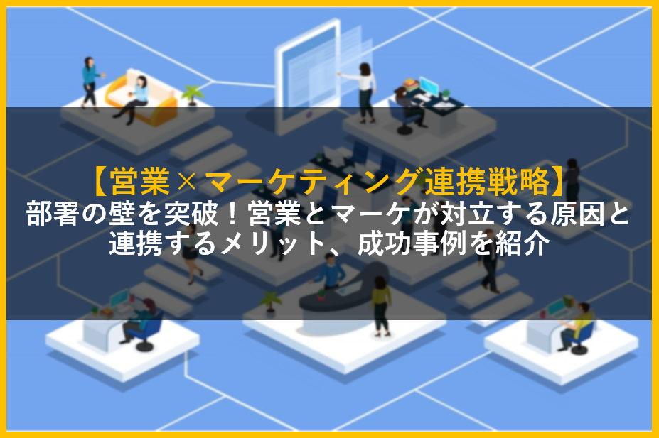 【営業×マーケティング連携戦略】部署の壁を突破！営業とマーケが対立する原因と連携するメリット、成功事例を紹介