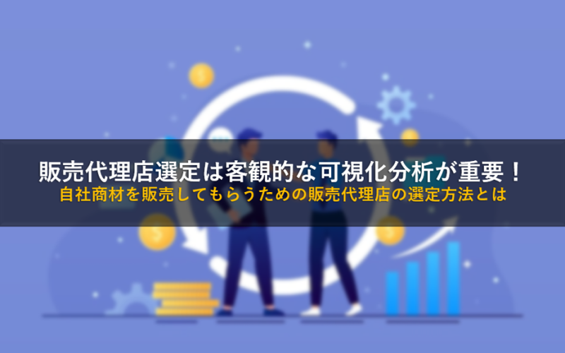 販売代理店選定は客観的な可視化分析が重要！自社商材を販売してもらうための販売代理店の選定方法とは