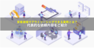 営業領域でアウトソーシングできる業務とは？代表的な依頼内容をご紹介