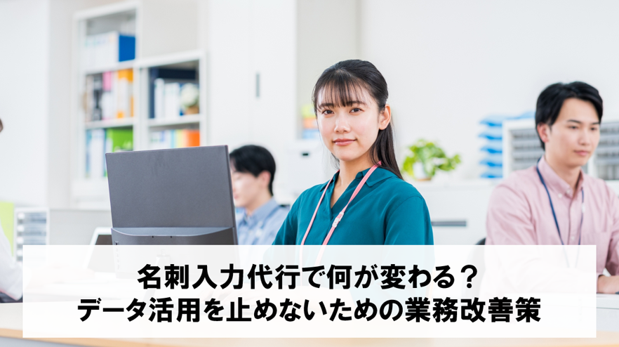 名刺入力代行で何が変わる？データ活用を止めないための業務改善策