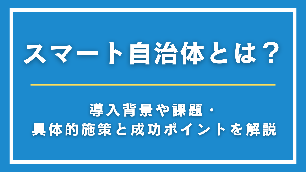 スマート自治体とは？導入背景や課題・具体的施策と成功ポイントを解説