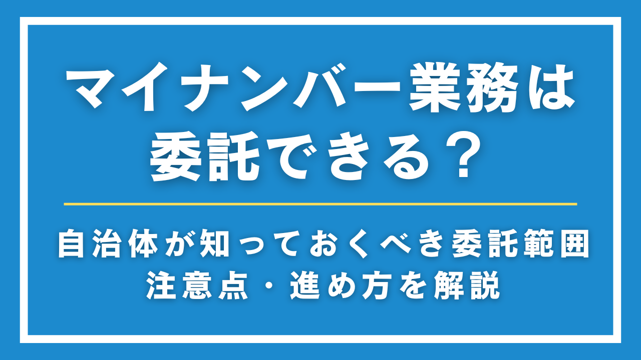 マイナンバー業務は委託できる？自治体が知っておくべき委託範囲・注意点・進め方を解説